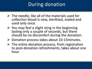 During donation
 The needle, like all of the materials used for
collection blood is new, sterilized, sealed and
used only once.
 You may feel a slight sting in the beginning
lasting only a couple of seconds, but there
should be no discomfort during the donation.
 Donation process takes about 10-15minutes.
 The entire donation process, from registration
to post-donation refreshments, takes about one
hour.
 