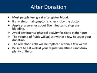 After Donation
 Most people feel great after giving blood.
 If any abnormal symptoms, check it by the doctor.
 Apply pressure for about five minutes to stop any
bleeding.
 Avoid any intense physical activity for six to eight hours.
 The volume of fluids will adjust within a few hours of your
donation.
 The red blood cells will be replaced within a few weeks.
 Be sure to eat well at your regular mealtimes and drink
plenty of fluids.
 