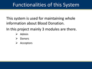 Functionalities of this System
This system is used for maintaining whole
information about Blood Donation.
In this project mainly 3 modules are there.
 Admin
 Donors
 Acceptors
 