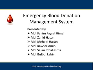 Dhaka International University
Emergency Blood Donation
Management System
Presented By
 Md. Fahim Faysal Himel
 Md. Zahid Hasan
 Md. Mehedi Hasan
 Md. Kawsar Amin
 Md. Salim Iqbal asdfa
 Md. Bulbul kabir
 