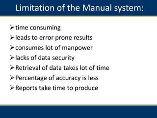 Limitation of the Manual system:
time consuming
leads to error prone results
consumes lot of manpower
lacks of data security
Retrieval of data takes lot of time
Percentage of accuracy is less
Reports take time to produce
 