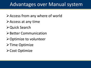 Advantages over Manual system
Access from any where of world
Access at any time
Quick Search
Better Communication
Optimize to volunteer
Time Optimize
Cost Optimize
 