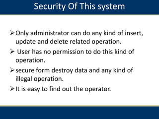 Security Of This system
Only administrator can do any kind of insert,
update and delete related operation.
 User has no permission to do this kind of
operation.
secure form destroy data and any kind of
illegal operation.
It is easy to find out the operator.
 