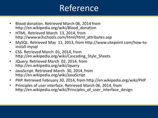 Reference
• Blood donation. Retrieved March 06, 2014 from
http://en.wikipedia.org/wiki/Blood_donation
• HTML. Retrieved March 13, 2014, from
http://www.w3schools.com/html/html_attributes.asp
• MySQL. Retrieved May 11, 2013, from http://www.sitepoint.com/how-to-
install-mysql
• CSS. Retrieved March 01, 2014, from
http://en.wikipedia.org/wiki/Cascading_Style_Sheets
• JQuery. Retrieved March 02, 2014, from
http://en.wikipedia.org/wiki/Jquery
• JavaScript. Retrieved March 30, 2014, from
http://en.wikipedia.org/wiki/JavaScript
• PHP. Retrieved February 30, 2014, from http://en.wikipedia.org/wiki/PHP
• Principles of user interface. Retrieved March 06, 2014, from
http://en.wikipedia.org/wiki/Principles_of_user_interface_design
 