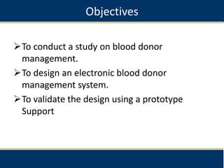 Objectives
To conduct a study on blood donor
management.
To design an electronic blood donor
management system.
To validate the design using a prototype
Support
 