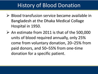 History of Blood Donation
 Blood transfusion service became available in
Bangladesh at the Dhaka Medical Collage
Hospital in 1950.
 An estimate from 2011 is that of the 500,000
units of blood required annually, only 25%
come from voluntary donation, 20–25% from
paid donors, and 50–55% from one-time
donation for a specific patient.
 