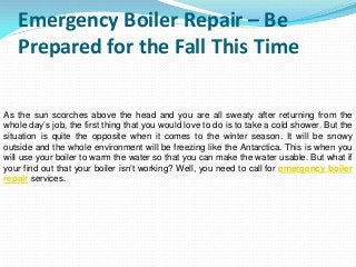 Emergency Boiler Repair – Be
Prepared for the Fall This Time
As the sun scorches above the head and you are all sweaty after returning from the
whole day’s job, the first thing that you would love to do is to take a cold shower. But the
situation is quite the opposite when it comes to the winter season. It will be snowy
outside and the whole environment will be freezing like the Antarctica. This is when you
will use your boiler to warm the water so that you can make the water usable. But what if
your find out that your boiler isn’t working? Well, you need to call for emergency boiler
repair services.
 