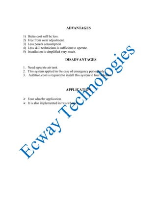 ADVANTAGES
1) Brake cost will be less.
2) Free from wear adjustment.
3) Less power consumption
4) Less skill technicians is sufficient to operate.
5) Installation is simplified very much.
DISADVANTAGES
1. Need separate air tank
2. This system applied in the case of emergency period only.
3. Addition cost is required to install this system to four wheeler.
APPLICATION
 Four wheeler application
 It is also implemented in two wheeler.
 