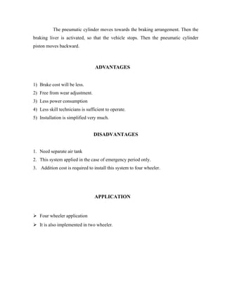 The pneumatic cylinder moves towards the braking arrangement. Then the
braking liver is activated, so that the vehicle stops. Then the pneumatic cylinder
piston moves backward.

ADVANTAGES
1) Brake cost will be less.
2) Free from wear adjustment.
3) Less power consumption
4) Less skill technicians is sufficient to operate.
5) Installation is simplified very much.

DISADVANTAGES
1. Need separate air tank
2. This system applied in the case of emergency period only.
3. Addition cost is required to install this system to four wheeler.

APPLICATION

 Four wheeler application
 It is also implemented in two wheeler.

 