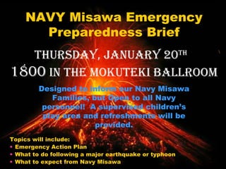 [object Object],[object Object],[object Object],[object Object],NAVY Misawa Emergency Preparedness Brief Thursday, January 20 th   1800  in the Mokuteki Ballroom Designed to inform our Navy Misawa Families, but Open to all Navy personnel!  A supervised children’s play area and refreshments will be provided. 