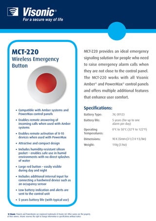 MCT-220                                                                                     MCT-220 provides an ideal emergency

     Wireless Emergency                                                                         signaling solution for people who need

     Button                                                                                      to raise emergency alarm calls when
                                                                                                 they are not close to the control panel.
                                                                                                 The MCT-220 works with all Visonic
                                                                                                 Amber® and PowerMax® control panels
                                                                                                 and offers multiple additional features
                                                                                                 that enhance user comfort.

                                                                                                 Specifications:
          •	 Compatible with Amber systems and
              PowerMax control panels                                                            Battery Type:     3V, CR123

          •	 Enables remote answering of                                                         Battery life:     5 years (for up to one
              incoming calls when used with Amber                                                                  alarm per day) 
              systems
                                                                                                 Operating         0°C to 50°C (32°F to 122°F) 
          •	 Enables remote activation of X-10                                                   Temperatures:
              devices when used with PowerMax
                                                                                                 Dimensions:       90 X 35mm (3-1/2 X 1-3/8in)
          •	 Attractive and compact design                                                       Weight:           110g (3.9oz)
          •	 Includes humidity-resistant silicon
              pocket – enables safe use in humid
              environments with no direct splashes
              of water

          •	 Large red button – easily visible
              during day and night

          •	 Includes additional internal input for
              connecting a hardwired device such as
              an occupancy sensor

          •	 Low battery indication and alerts are
              sent to the control unit

          •	 5 years battery life (with typical use)


           , PowerG and PowerMaster are registered trademarks of Visonic Ltd. Other names are the property
of their owners. Visonic reserves the right to change information or specifications without notice.
 