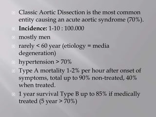  Classic Aortic Dissection is the most common
entity causing an acute aortic syndrome (70%).
 Incidence: 1-10 : 100.000
 mostly men
 rarely < 60 year (etiology = media
degeneration)
 hypertension > 70%
 Type A mortality 1-2% per hour after onset of
symptoms, total up to 90% non-treated, 40%
when treated.
 1 year survival Type B up to 85% if medically
treated (5 year > 70%)
 