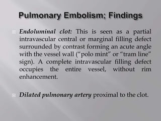  Endoluminal clot: This is seen as a partial
intravascular central or marginal filling defect
surrounded by contrast forming an acute angle
with the vessel wall (“polo mint” or “tram line”
sign). A complete intravascular filling defect
occupies the entire vessel, without rim
enhancement.
 Dilated pulmonary artery proximal to the clot.
 