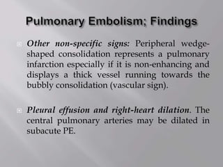  Other non-specific signs: Peripheral wedge-
shaped consolidation represents a pulmonary
infarction especially if it is non-enhancing and
displays a thick vessel running towards the
bubbly consolidation (vascular sign).
 Pleural effusion and right-heart dilation. The
central pulmonary arteries may be dilated in
subacute PE.
 