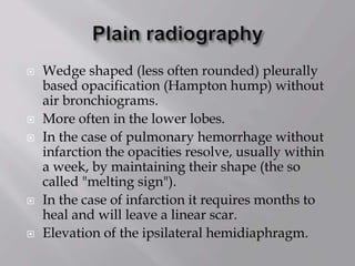  Wedge shaped (less often rounded) pleurally
based opacification (Hampton hump) without
air bronchiograms.
 More often in the lower lobes.
 In the case of pulmonary hemorrhage without
infarction the opacities resolve, usually within
a week, by maintaining their shape (the so
called "melting sign").
 In the case of infarction it requires months to
heal and will leave a linear scar.
 Elevation of the ipsilateral hemidiaphragm.
 