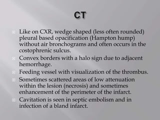 Like on CXR, wedge shaped (less often rounded)
pleural based opacification (Hampton hump)
without air bronchograms and often occurs in the
costophrenic sulcus.
 Convex borders with a halo sign due to adjacent
hemorrhage.
 Feeding vessel with visualization of the thrombus.
 Sometimes scattered areas of low attenuation
within the lesion (necrosis) and sometimes
enhancement of the perimeter of the infarct.
 Cavitation is seen in septic embolism and in
infection of a bland infarct.
 