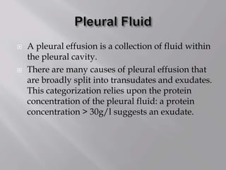  A pleural effusion is a collection of fluid within
the pleural cavity.
 There are many causes of pleural effusion that
are broadly split into transudates and exudates.
This categorization relies upon the protein
concentration of the pleural fluid: a protein
concentration > 30g/l suggests an exudate.
 
