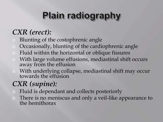 CXR (erect):
 Blunting of the costophrenic angle
 Occasionally, blunting of the cardiophrenic angle
 Fluid within the horizontal or oblique fissures
 With large volume effusions, mediastinal shift occurs
away from the effusion
 With underlying collapse, mediastinal shift may occur
towards the effusion
CXR (supine):
 Fluid is dependant and collects posteriorly
 There is no meniscus and only a veil-like appearance to
the hemithorax
 