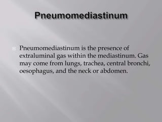  Pneumomediastinum is the presence of
extraluminal gas within the mediastinum. Gas
may come from lungs, trachea, central bronchi,
oesophagus, and the neck or abdomen.
 