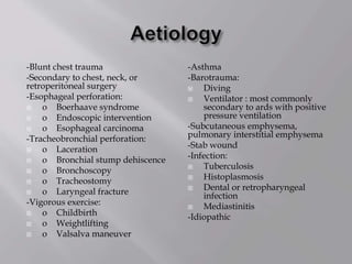 -Blunt chest trauma
-Secondary to chest, neck, or
retroperitoneal surgery
-Esophageal perforation:
 o Boerhaave syndrome
 o Endoscopic intervention
 o Esophageal carcinoma
-Tracheobronchial perforation:
 o Laceration
 o Bronchial stump dehiscence
 o Bronchoscopy
 o Tracheostomy
 o Laryngeal fracture
-Vigorous exercise:
 o Childbirth
 o Weightlifting
 o Valsalva maneuver
-Asthma
-Barotrauma:
 Diving
 Ventilator : most commonly
secondary to ards with positive
pressure ventilation
-Subcutaneous emphysema,
pulmonary interstitial emphysema
-Stab wound
-Infection:
 Tuberculosis
 Histoplasmosis
 Dental or retropharyngeal
infection
 Mediastinitis
-Idiopathic
 