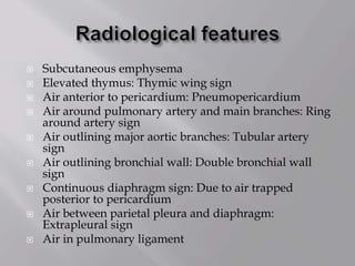  Subcutaneous emphysema
 Elevated thymus: Thymic wing sign
 Air anterior to pericardium: Pneumopericardium
 Air around pulmonary artery and main branches: Ring
around artery sign
 Air outlining major aortic branches: Tubular artery
sign
 Air outlining bronchial wall: Double bronchial wall
sign
 Continuous diaphragm sign: Due to air trapped
posterior to pericardium
 Air between parietal pleura and diaphragm:
Extrapleural sign
 Air in pulmonary ligament
 