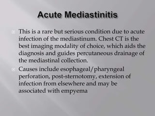  This is a rare but serious condition due to acute
infection of the mediastinum. Chest CT is the
best imaging modality of choice, which aids the
diagnosis and guides percutaneous drainage of
the mediastinal collection.
 Causes include esophageal/pharyngeal
perforation, post-sternotomy, extension of
infection from elsewhere and may be
associated with empyema
 