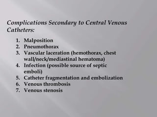 Complications Secondary to Central Venous
Catheters:
1. Malposition
2. Pneumothorax
3. Vascular laceration (hemothorax, chest
wall/neck/mediastinal hematoma)
4. Infection (possible source of septic
emboli)
5. Catheter fragmentation and embolization
6. Venous thrombosis
7. Venous stenosis
 