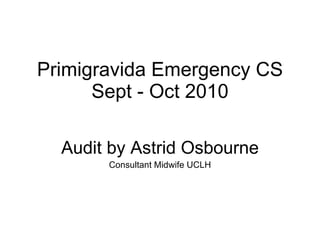Primigravida Emergency CS Sept - Oct 2010 Audit by Astrid Osbourne Consultant Midwife UCLH 