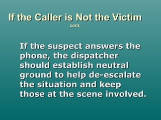 If the Caller is Not the VictimIf the Caller is Not the Victim
cont.cont.
If the suspect answers theIf the suspect answers the
phone, the dispatcherphone, the dispatcher
should establish neutralshould establish neutral
ground to help de-escalateground to help de-escalate
the situation and keepthe situation and keep
those at the scene involved.those at the scene involved.
 