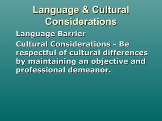 Language & CulturalLanguage & Cultural
ConsiderationsConsiderations
Language BarrierLanguage Barrier
Cultural Considerations - BeCultural Considerations - Be
respectful of cultural differencesrespectful of cultural differences
by maintaining an objective andby maintaining an objective and
professional demeanor.professional demeanor.
 