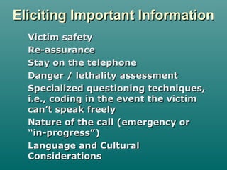 Eliciting Important InformationEliciting Important Information
Victim safetyVictim safety
Re-assuranceRe-assurance
Stay on the telephoneStay on the telephone
Danger / lethality assessmentDanger / lethality assessment
Specialized questioning techniques,Specialized questioning techniques,
i.e., coding in the event the victimi.e., coding in the event the victim
can’t speak freelycan’t speak freely
Nature of the call (emergency orNature of the call (emergency or
“in-progress”)“in-progress”)
Language and CulturalLanguage and Cultural
ConsiderationsConsiderations
 