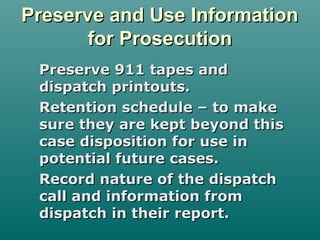 Preserve and Use InformationPreserve and Use Information
for Prosecutionfor Prosecution
Preserve 911 tapes andPreserve 911 tapes and
dispatch printouts.dispatch printouts.
Retention schedule – to makeRetention schedule – to make
sure they are kept beyond thissure they are kept beyond this
case disposition for use incase disposition for use in
potential future cases.potential future cases.
Record nature of the dispatchRecord nature of the dispatch
call and information fromcall and information from
dispatch in their report.dispatch in their report.
 