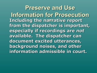 Preserve and UsePreserve and Use
Information for ProsecutionInformation for Prosecution
cont.cont.Including the narrative reportIncluding the narrative report
from the dispatcher is important,from the dispatcher is important,
especially if recordings areespecially if recordings are notnot
available. The dispatcher canavailable. The dispatcher can
document excited utterances,document excited utterances,
background noises, and otherbackground noises, and other
information admissible in court.information admissible in court.
 