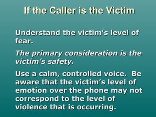 If the Caller is the VictimIf the Caller is the Victim
Understand the victim’s level ofUnderstand the victim’s level of
fear.fear.
The primary consideration is theThe primary consideration is the
victim’s safety.victim’s safety.
Use a calm, controlled voice. BeUse a calm, controlled voice. Be
aware that the victim’s level ofaware that the victim’s level of
emotion over the phone may notemotion over the phone may not
correspond to the level ofcorrespond to the level of
violence that is occurring.violence that is occurring.
 