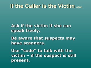 If the Caller is the VictimIf the Caller is the Victim cont.cont.
Ask if the victim if she canAsk if the victim if she can
speak freely.speak freely.
Be aware that suspects mayBe aware that suspects may
have scanners.have scanners.
Use “code” to talk with theUse “code” to talk with the
victim – if the suspect is stillvictim – if the suspect is still
present.present.
 
