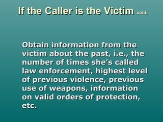 If the Caller is the VictimIf the Caller is the Victim cont.cont.
Obtain information from theObtain information from the
victim about the past, i.e., thevictim about the past, i.e., the
number of times she’s callednumber of times she’s called
law enforcement, highest levellaw enforcement, highest level
of previous violence, previousof previous violence, previous
use of weapons, informationuse of weapons, information
on valid orders of protection,on valid orders of protection,
etc.etc.
 