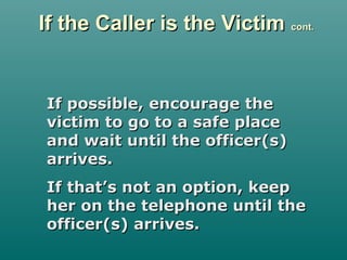 If the Caller is the VictimIf the Caller is the Victim cont.cont.
If possible, encourage theIf possible, encourage the
victim to go to a safe placevictim to go to a safe place
and wait until the officer(s)and wait until the officer(s)
arrives.arrives.
If that’s not an option, keepIf that’s not an option, keep
her on the telephone until theher on the telephone until the
officer(s) arrives.officer(s) arrives.
 