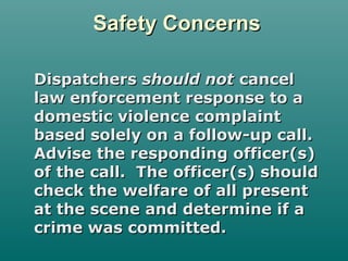 Safety ConcernsSafety Concerns
DispatchersDispatchers should notshould not cancelcancel
law enforcement response to alaw enforcement response to a
domestic violence complaintdomestic violence complaint
based solely on a follow-up call.based solely on a follow-up call.
Advise the responding officer(s)Advise the responding officer(s)
of the call. The officer(s) shouldof the call. The officer(s) should
check the welfare of all presentcheck the welfare of all present
at the scene and determine if aat the scene and determine if a
crime was committed.crime was committed.
 