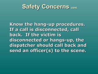 Safety ConcernsSafety Concerns cont.cont.
Know the hang-up procedures.Know the hang-up procedures.
If a call is disconnected, callIf a call is disconnected, call
back. If the victim isback. If the victim is
disconnected or hangs-up, thedisconnected or hangs-up, the
dispatcher should call back anddispatcher should call back and
send an officer(s) to the scene.send an officer(s) to the scene.
 