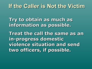 If the Caller is Not the VictimIf the Caller is Not the Victim
Try to obtain as much asTry to obtain as much as
information as possible.information as possible.
Treat the call the same as anTreat the call the same as an
in-progress domesticin-progress domestic
violence situation and sendviolence situation and send
two officers, if possible.two officers, if possible.
 