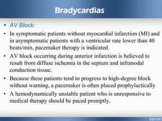 Bradycardias
 AV Block:
• In symptomatic patients without myocardial infarction (MI) and
in asymptomatic patients with a ventricular rate lower than 40
beats/min, pacemaker therapy is indicated.
• AV block occurring during anterior infarction is believed to
result from diffuse ischemia in the septum and infranodal
conduction tissue.
• Because these patients tend to progress to high-degree block
without warning, a pacemaker is often placed prophylactically
• A hemodynamically unstable patient who is unresponsive to
medical therapy should be paced promptly.
 
