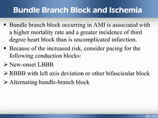 Bundle Branch Block and Ischemia
 Bundle branch block occurring in AMI is associated with
a higher mortality rate and a greater incidence of third
degree heart block than is uncomplicated infarction.
 Because of the increased risk, consider pacing for the
following conduction blocks:
 New-onset LBBB
 RBBB with left axis deviation or other bifascicular block
 Alternating bundle-branch block
 