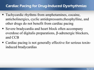 Cardiac Pacing for Drug-Induced Dysrhythmias
 Tachycardic rhythms from amphetamines, cocaine,
anticholinergics, cyclic antidepressants,theophylline, and
other drugs do not benefit from cardiac pacing
 Severe bradycardia and heart block often accompany
overdose of digitalis preparations, β-adrenergic blockers,
and CCB
 Cardiac pacing is not generally effective for serious toxin-
induced bradycardias
 