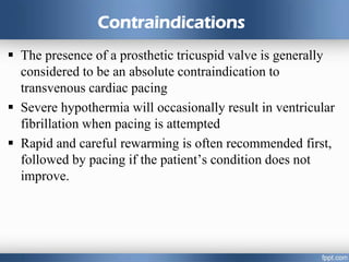 Contraindications
 The presence of a prosthetic tricuspid valve is generally
considered to be an absolute contraindication to
transvenous cardiac pacing
 Severe hypothermia will occasionally result in ventricular
fibrillation when pacing is attempted
 Rapid and careful rewarming is often recommended first,
followed by pacing if the patient’s condition does not
improve.
 