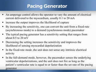 Pacing Generator
 An amperage control allows the operator to vary the amount of electrical
current delivered to the myocardium, usually 0.1 to 20 mA
 increase the output improves the likelihood of capture
 By increasing the sensitivity, one can convert the unit from a fixed-rate
(asynchronous mode) to a demand (synchronous mode) pacemaker
 The typical pacing generator has a sensitivity setting that ranges from
about 0.5 to 20 mV
 Decreasing the setting increases the sensitivity and improves the
likelihood of sensing myocardial depolarization
 In the fixed-rate mode ,the unit does not sense any intrinsic electrical
activity
 In the full-demand mode, however, the pacemaker senses the underlying
ventricular depolarizations, and the unit does not fire as long as the
patient’s ventricular rate is equal to or faster than the set rate of the pacing
generator
 