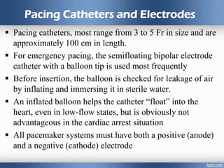 Pacing Catheters and Electrodes
 Pacing catheters, most range from 3 to 5 Fr in size and are
approximately 100 cm in length.
 For emergency pacing, the semifloating bipolar electrode
catheter with a balloon tip is used most frequently
 Before insertion, the balloon is checked for leakage of air
by inflating and immersing it in sterile water.
 An inflated balloon helps the catheter “float” into the
heart, even in low-flow states, but is obviously not
advantageous in the cardiac arrest situation
 All pacemaker systems must have both a positive (anode)
and a negative (cathode) electrode
 