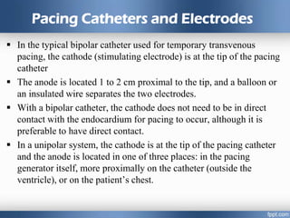 Pacing Catheters and Electrodes
 In the typical bipolar catheter used for temporary transvenous
pacing, the cathode (stimulating electrode) is at the tip of the pacing
catheter
 The anode is located 1 to 2 cm proximal to the tip, and a balloon or
an insulated wire separates the two electrodes.
 With a bipolar catheter, the cathode does not need to be in direct
contact with the endocardium for pacing to occur, although it is
preferable to have direct contact.
 In a unipolar system, the cathode is at the tip of the pacing catheter
and the anode is located in one of three places: in the pacing
generator itself, more proximally on the catheter (outside the
ventricle), or on the patient’s chest.
 