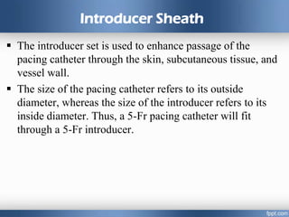 Introducer Sheath
 The introducer set is used to enhance passage of the
pacing catheter through the skin, subcutaneous tissue, and
vessel wall.
 The size of the pacing catheter refers to its outside
diameter, whereas the size of the introducer refers to its
inside diameter. Thus, a 5-Fr pacing catheter will fit
through a 5-Fr introducer.
 