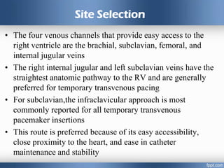 Site Selection
• The four venous channels that provide easy access to the
right ventricle are the brachial, subclavian, femoral, and
internal jugular veins
• The right internal jugular and left subclavian veins have the
straightest anatomic pathway to the RV and are generally
preferred for temporary transvenous pacing
• For subclavian,the infraclavicular approach is most
commonly reported for all temporary transvenous
pacemaker insertions
• This route is preferred because of its easy accessibility,
close proximity to the heart, and ease in catheter
maintenance and stability
 