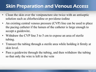 Skin Preparation and Venous Access
• Clean the skin over the venipuncture site twice with an antiseptic
solution such as chlorhexidine or povidone-iodine
• An existing central venous pressure (CVP) line can be used to place
the pacing catheter if the lumen of the catheter is large enough to
accept a guidewire.
• Withdraw the CVP line 3 to 5 cm to expose an area of sterile
tubing.
• Transect the tubing through a sterile area while holding it firmly at
skin level.
• Pass a guidewire through the tubing, and then withdraw the tubing
so that only the wire is left in the vein
 